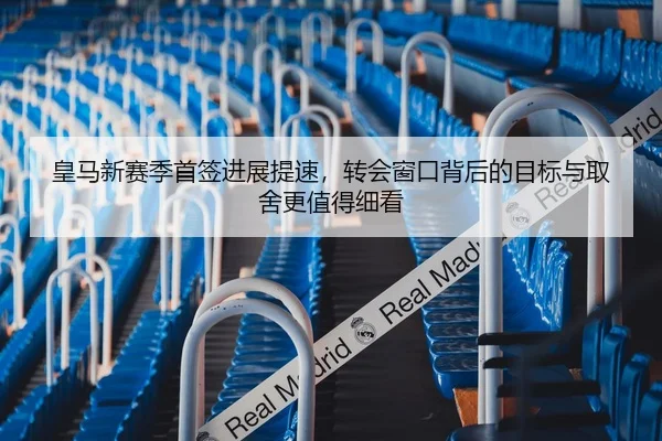 皇马新赛季首签进展提速，转会窗口背后的目标与取舍更值得细看