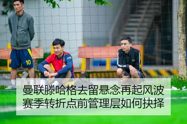 曼联滕哈格去留悬念再起风波 赛季转折点前管理层如何抉择
